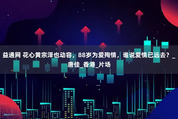 益通网 花心黄宗泽也动容，88岁为爱殉情，谁说爱情已远去？_唐佳_香港_片场