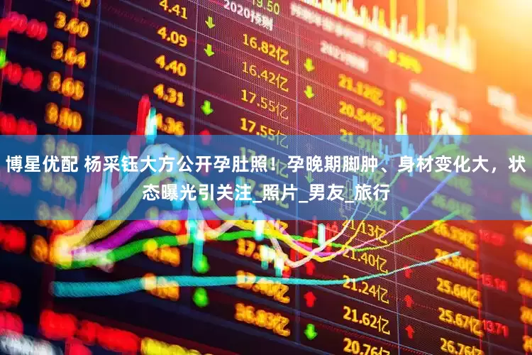 博星优配 杨采钰大方公开孕肚照！孕晚期脚肿、身材变化大，状态曝光引关注_照片_男友_旅行
