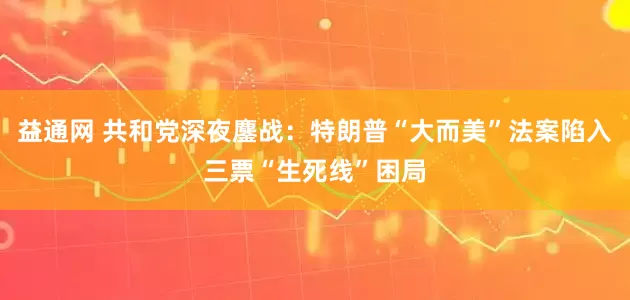 益通网 共和党深夜鏖战：特朗普“大而美”法案陷入三票“生死线”困局
