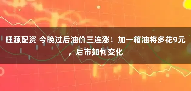 旺源配资 今晚过后油价三连涨！加一箱油将多花9元，后市如何变化
