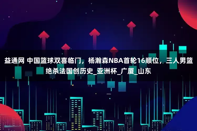 益通网 中国篮球双喜临门，杨瀚森NBA首轮16顺位，三人男篮绝杀法国创历史_亚洲杯_广厦_山东