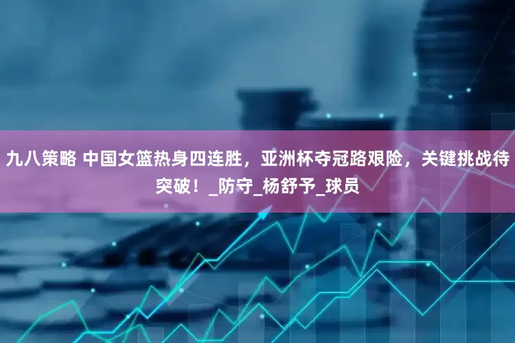 九八策略 中国女篮热身四连胜，亚洲杯夺冠路艰险，关键挑战待突破！_防守_杨舒予_球员