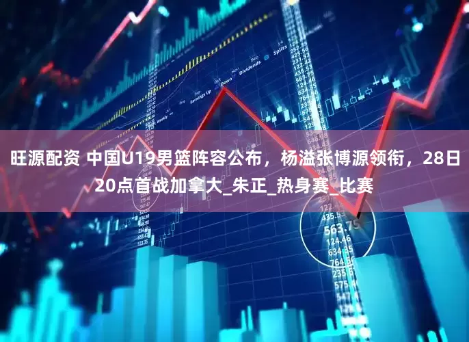 旺源配资 中国U19男篮阵容公布，杨溢张博源领衔，28日20点首战加拿大_朱正_热身赛_比赛