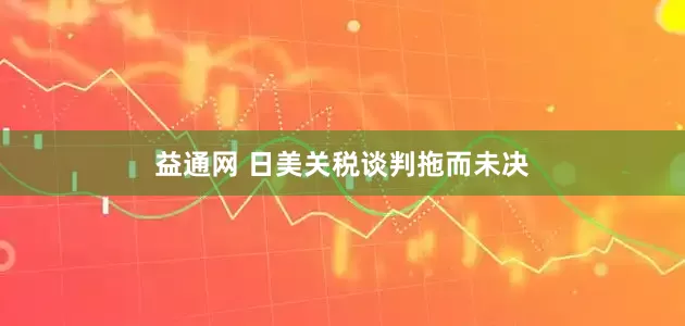 益通网 日美关税谈判拖而未决