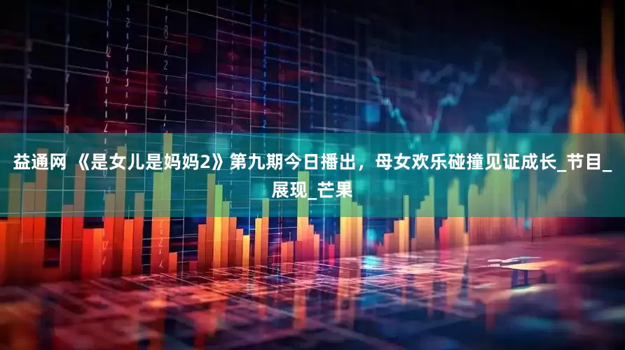 益通网 《是女儿是妈妈2》第九期今日播出，母女欢乐碰撞见证成长_节目_展现_芒果