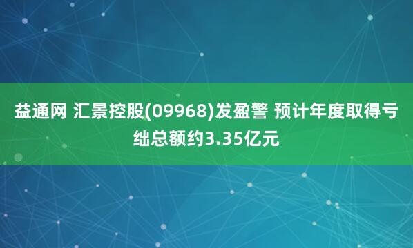 益通网 汇景控股(09968)发盈警 预计年度取得亏绌总额约3.35亿元