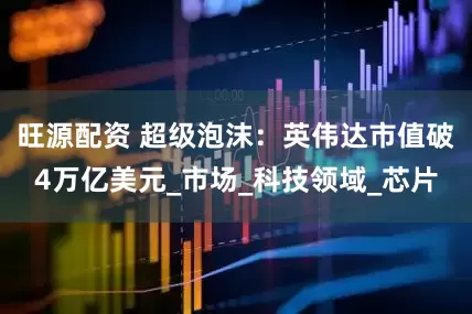 旺源配资 超级泡沫：英伟达市值破4万亿美元_市场_科技领域_芯片