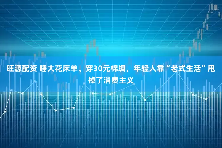 旺源配资 睡大花床单、穿30元棉绸，年轻人靠“老式生活”甩掉了消费主义