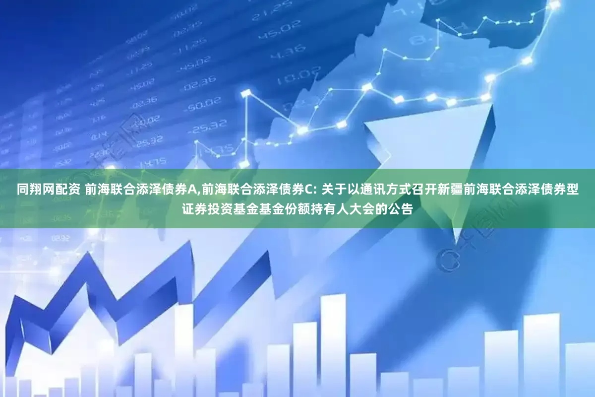同翔网配资 前海联合添泽债券A,前海联合添泽债券C: 关于以通讯方式召开新疆前海联合添泽债券型证券投资基金基金份额持有人大会的公告