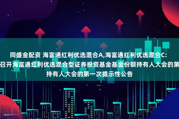 同盛金配资 海富通红利优选混合A,海富通红利优选混合C: 关于以通讯方式召开海富通红利优选混合型证券投资基金基金份额持有人大会的第一次提示性公告
