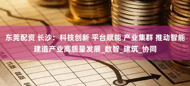 东莞配资 长沙：科技创新 平台赋能 产业集群 推动智能建造产业高质量发展_数智_建筑_协同