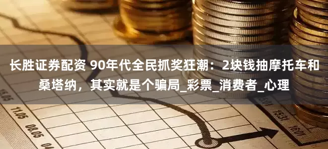 长胜证券配资 90年代全民抓奖狂潮：2块钱抽摩托车和桑塔纳，其实就是个骗局_彩票_消费者_心理