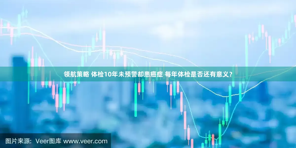 领航策略 体检10年未预警却患癌症 每年体检是否还有意义？