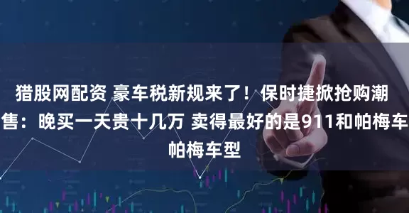 猎股网配资 豪车税新规来了！保时捷掀抢购潮 销售：晚买一天贵十几万 卖得最好的是911和帕梅车型