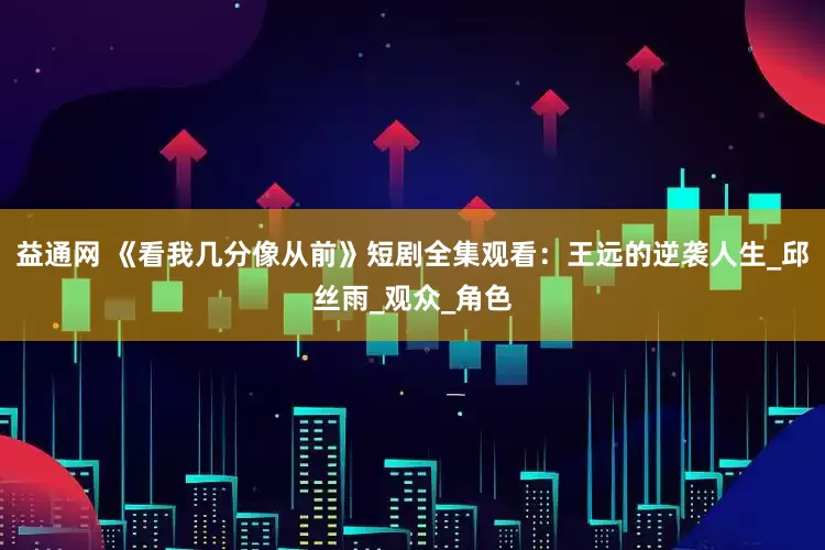 益通网 《看我几分像从前》短剧全集观看：王远的逆袭人生_邱丝雨_观众_角色