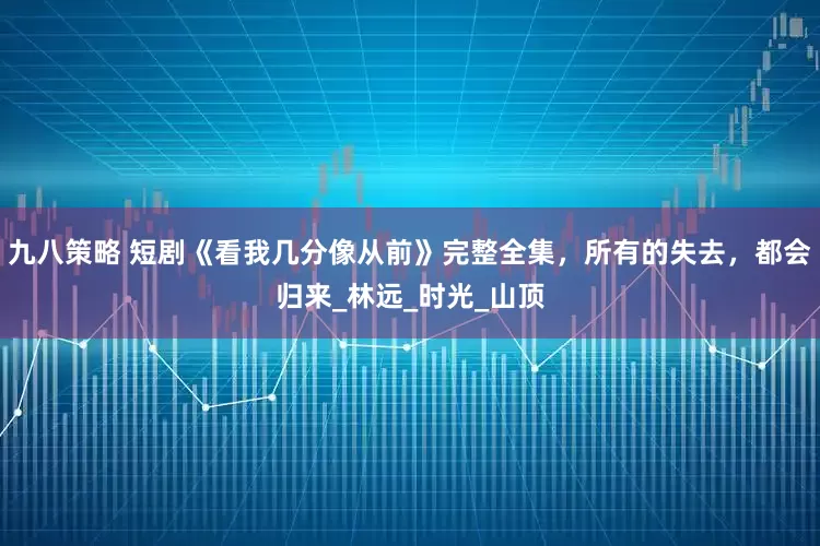 九八策略 短剧《看我几分像从前》完整全集，所有的失去，都会归来_林远_时光_山顶