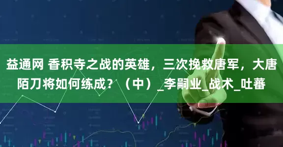 益通网 香积寺之战的英雄，三次挽救唐军，大唐陌刀将如何练成？（中）_李嗣业_战术_吐蕃