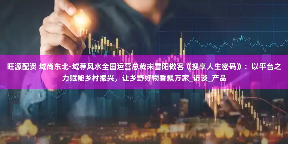 旺源配资 域尚东北·域荐风水全国运营总裁宋雪阳做客《搜享人生密码》：以平台之力赋能乡村振兴，让乡野好物香飘万家_访谈_产品