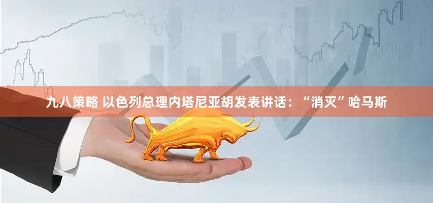 九八策略 以色列总理内塔尼亚胡发表讲话：“消灭”哈马斯