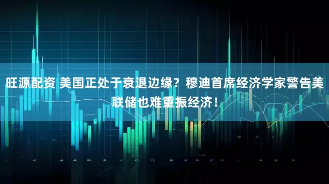 旺源配资 美国正处于衰退边缘？穆迪首席经济学家警告美联储也难重振经济！