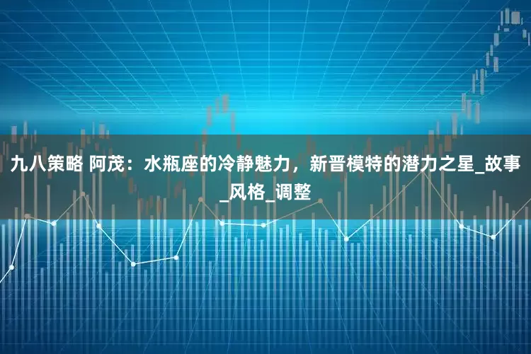 九八策略 阿茂：水瓶座的冷静魅力，新晋模特的潜力之星_故事_风格_调整