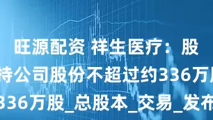旺源配资 祥生医疗：股东计划减持公司股份不超过约336万股_总股本_交易_发布公告