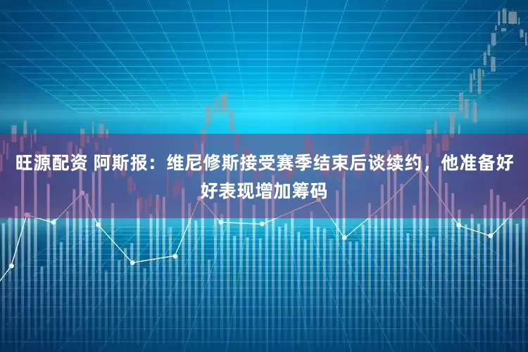 旺源配资 阿斯报：维尼修斯接受赛季结束后谈续约，他准备好好表现增加筹码