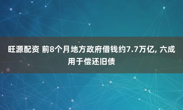 旺源配资 前8个月地方政府借钱约7.7万亿, 六成用于偿还旧债