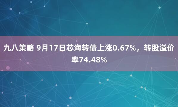 九八策略 9月17日芯海转债上涨0.67%，转股溢价率74.48%