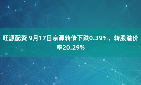 旺源配资 9月17日京源转债下跌0.39%，转股溢价率20.29%