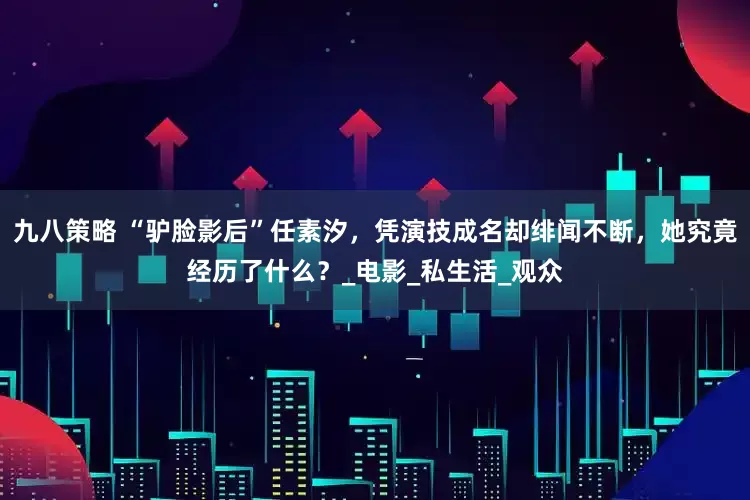 九八策略 “驴脸影后”任素汐，凭演技成名却绯闻不断，她究竟经历了什么？_电影_私生活_观众