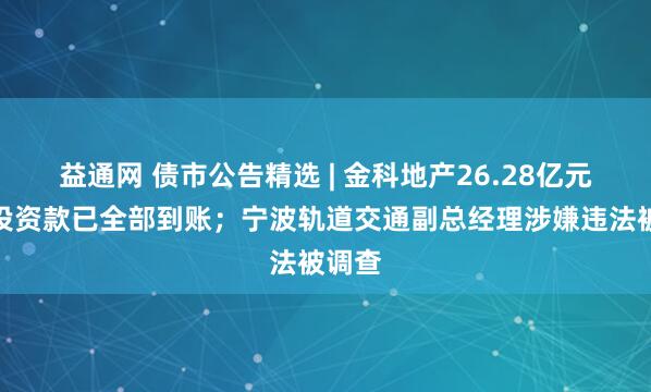 益通网 债市公告精选 | 金科地产26.28亿元重整投资款已全部到账；宁波轨道交通副总经理涉嫌违法被调查