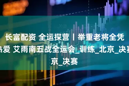 长富配资 全运探营丨举重老将全凭热爱 艾雨南五战全运会_训练_北京_决赛