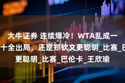 大牛证券 连续爆冷！WTA乱成一锅粥，世界前十全出局，还是郑钦文更聪明_比赛_巴伦卡_王欣瑜