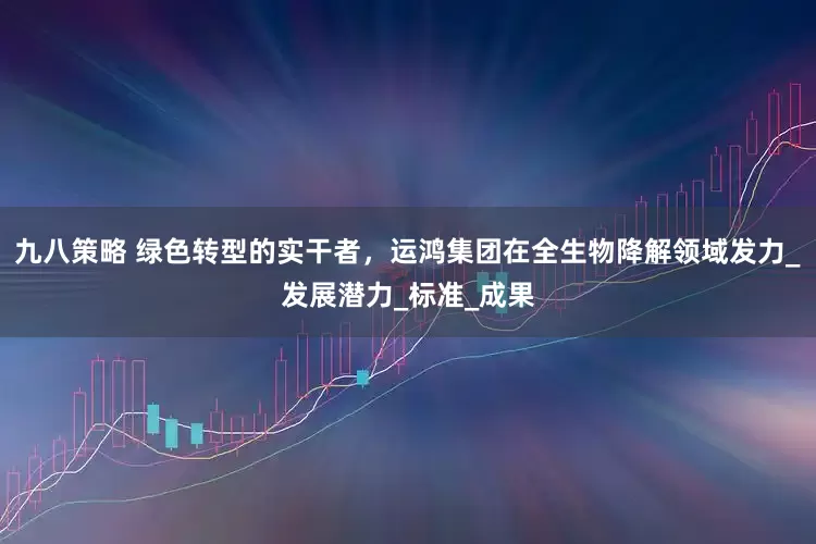 九八策略 绿色转型的实干者，运鸿集团在全生物降解领域发力_发展潜力_标准_成果
