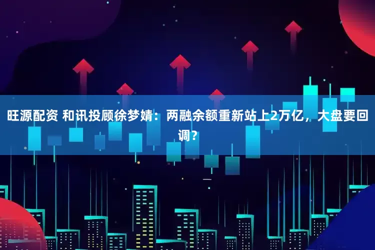 旺源配资 和讯投顾徐梦婧：两融余额重新站上2万亿，大盘要回调？