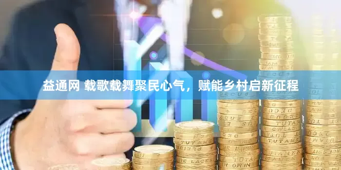 益通网 载歌载舞聚民心气，赋能乡村启新征程