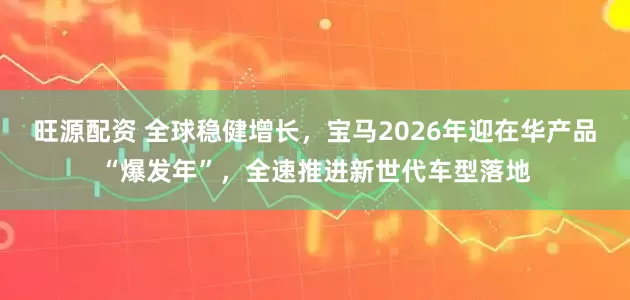 旺源配资 全球稳健增长，宝马2026年迎在华产品“爆发年”，全速推进新世代车型落地